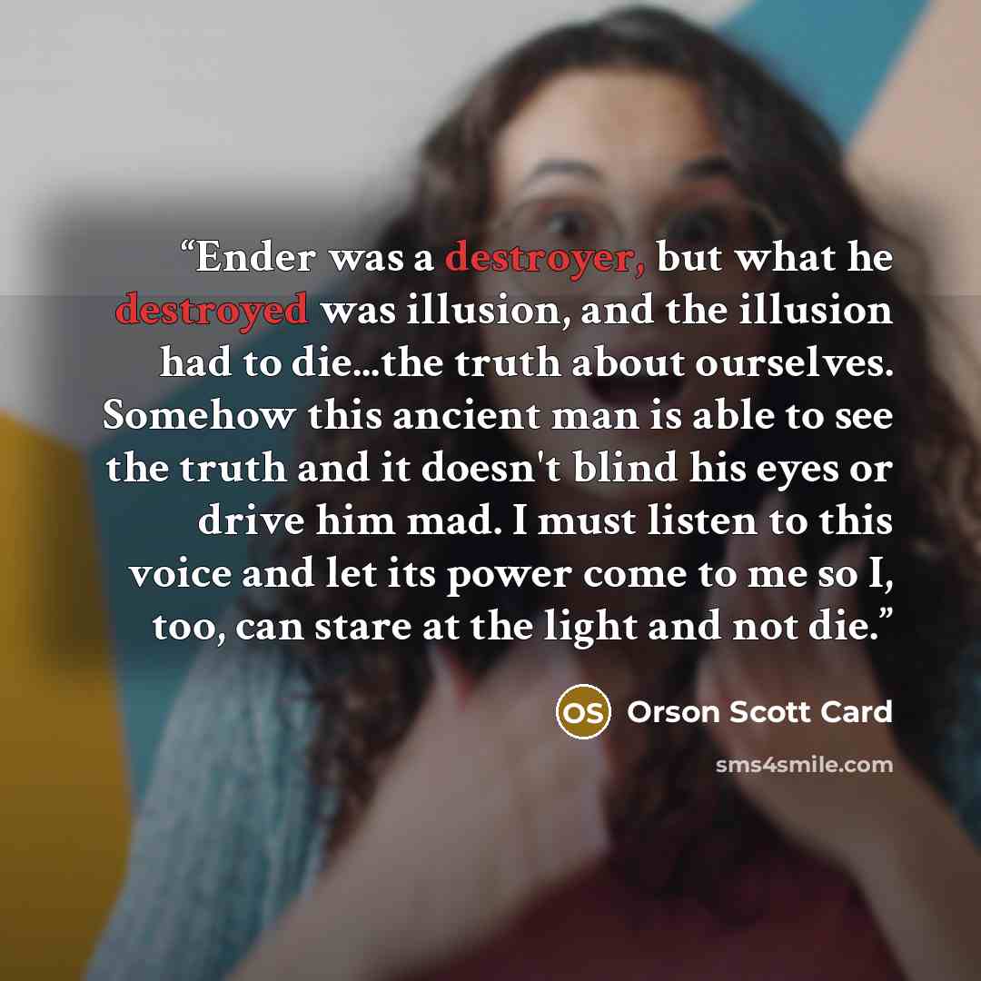 “Ender was a destroyer, but what he destroyed was illusion, and the illusion had to die...the truth about ourselves. Somehow this ancient man is able to see the truth and it doesn't blind his eyes or drive him mad. I must listen to this voice and let its power come to me so I, too, can stare at the…” quote by Orson Scott Card