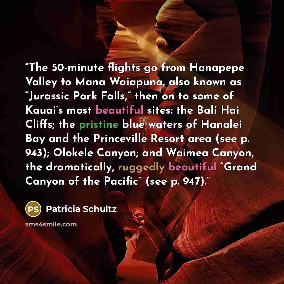“The 50-minute flights go from Hanapepe Valley to Mana Waiapuna, also known as “Jurassic Park Falls,” then on to some of Kauai’s most beautiful sites: the Bali Hai Cliffs; the pristine blue waters of Hanalei Bay and the Princeville Resort area (see p. 943); Olokele Canyon; and Waimea Canyon, the…” quote by Patricia Schultz