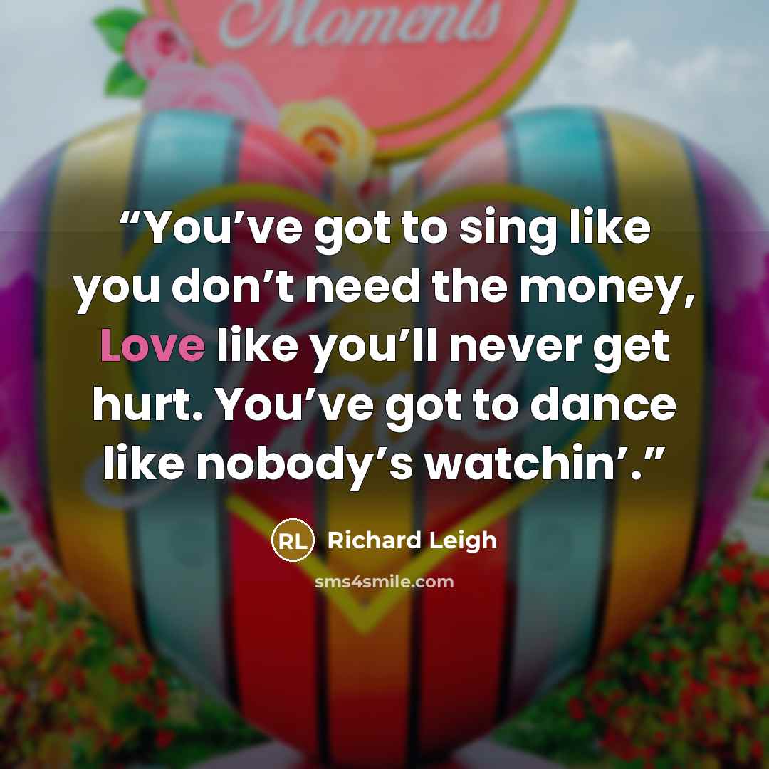 “You’ve got to sing like you don’t need the money, Love like you’ll never get hurt. You’ve got to dance like nobody’s watchin’.” quote by Richard Leigh