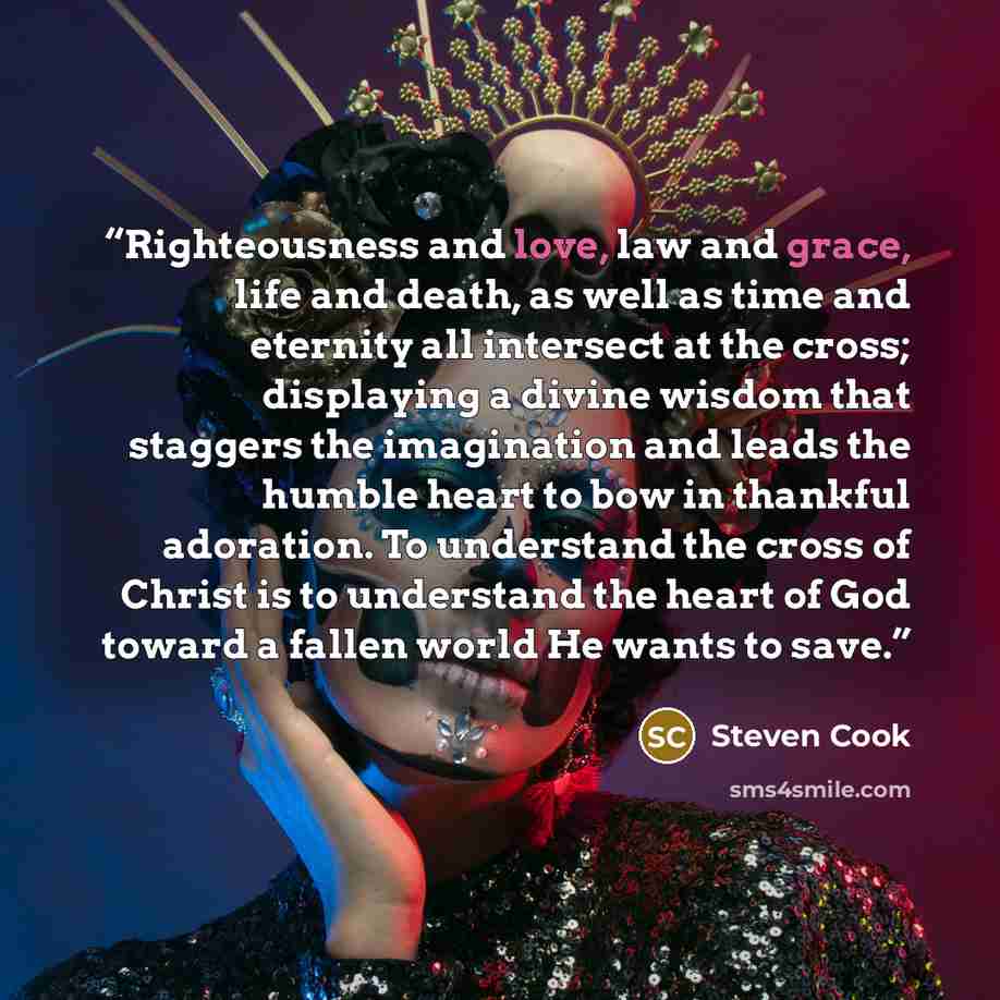 “Righteousness and love, law and grace, life and death, as well as time and eternity all intersect at the cross; displaying a divine wisdom that staggers the imagination and leads the humble heart to bow in thankful adoration. To understand the cross of Christ is to understand the heart of God…” quote by Steven Cook