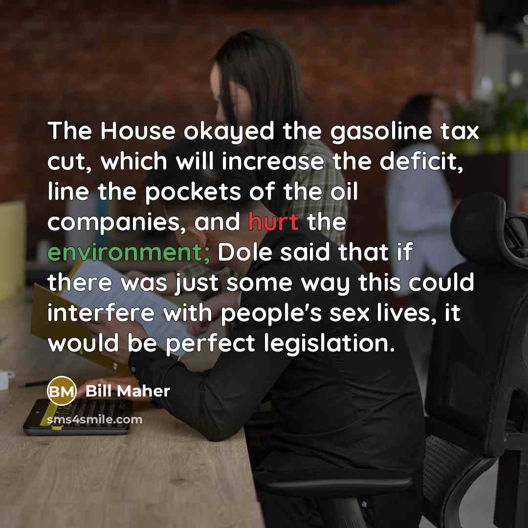 “The House okayed the gasoline tax cut, which will increase the deficit, line the pockets of the oil companies, and hurt the environment; Dole said that if there was just some way this could interfere with people's sex lives, it would be perfect legislation.” quote by Bill Maher