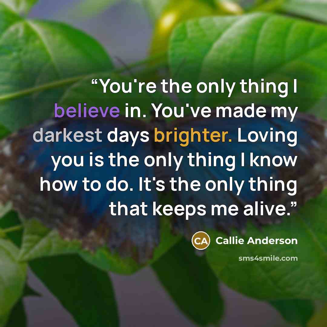 “You're the only thing I believe in. You've made my darkest days brighter. Loving you is the only thing I know how to do. It's the only thing that keeps me alive.” quote by Callie Anderson