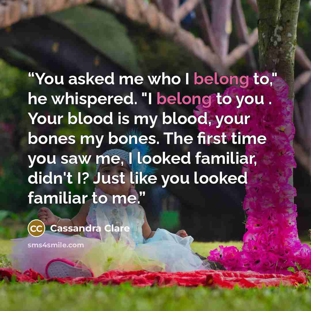 “You asked me who I belong to," he whispered. "I belong to you . Your blood is my blood, your bones my bones. The first time you saw me, I looked familiar, didn't I? Just like you looked familiar to me.” quote by Cassandra Clare