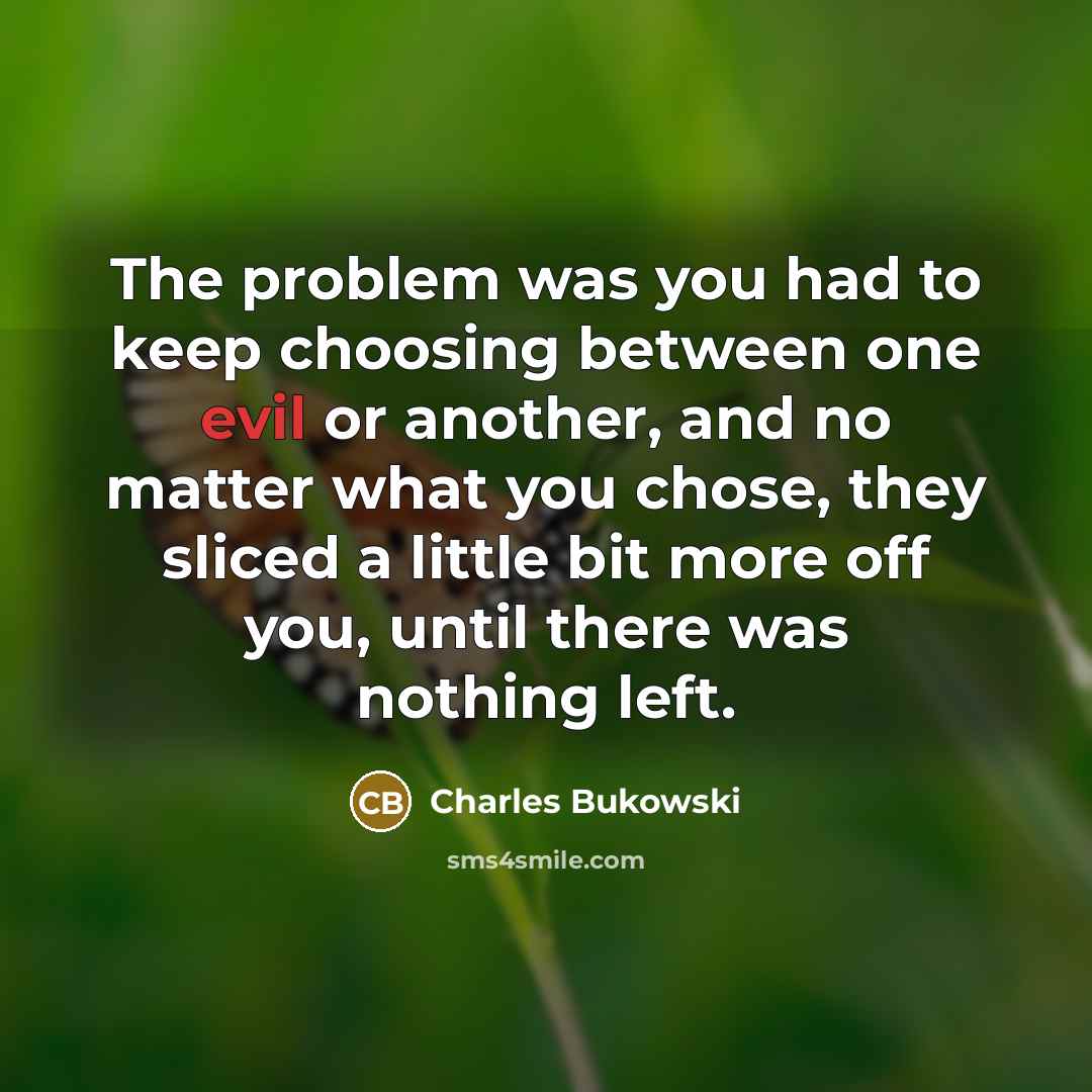 “The problem was you had to keep choosing between one evil or another, and no matter what you chose, they sliced a little bit more off you, until there was nothing left.” quote by Charles Bukowski