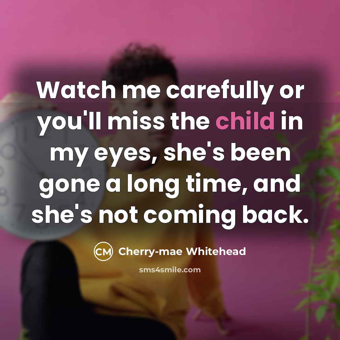 “Watch me carefully or you'll miss the child in my eyes, she's been gone a long time, and she's not coming back.” quote by Cherry-mae Whitehead