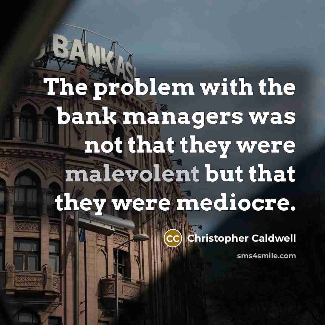“The problem with the bank managers was not that they were malevolent but that they were mediocre.” quote by Christopher Caldwell