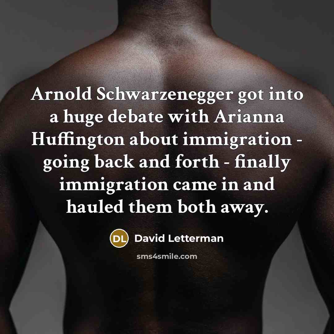 “Arnold Schwarzenegger got into a huge debate with Arianna Huffington about immigration - going back and forth - finally immigration came in and hauled them both away.” quote by David Letterman