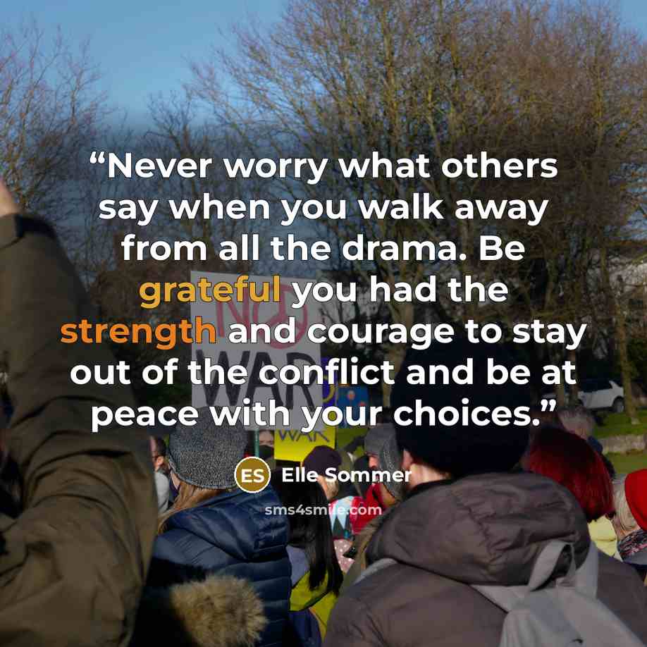 “Never worry what others say when you walk away from all the drama. Be grateful you had the strength and courage to stay out of the conflict and be at peace with your choices.” quote by Elle Sommer