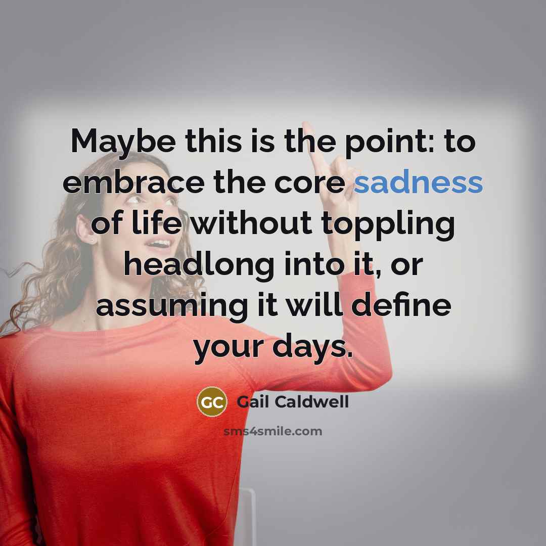 “Maybe this is the point: to embrace the core sadness…” quote by Gail Caldwell