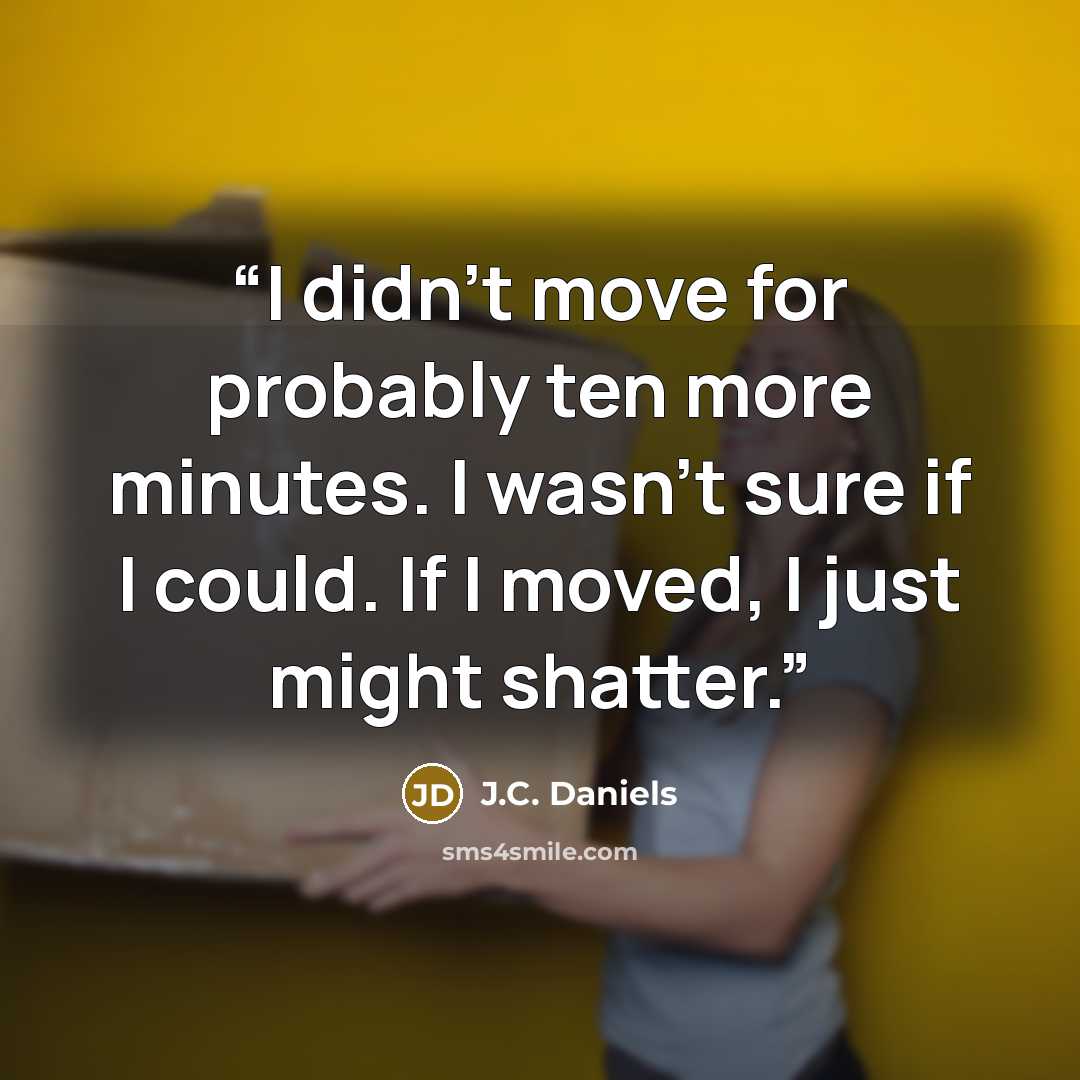 “I didn't move for probably ten more minutes. I wasn't sure if I could. If I moved, I just might shatter.” quote by J.C. Daniels