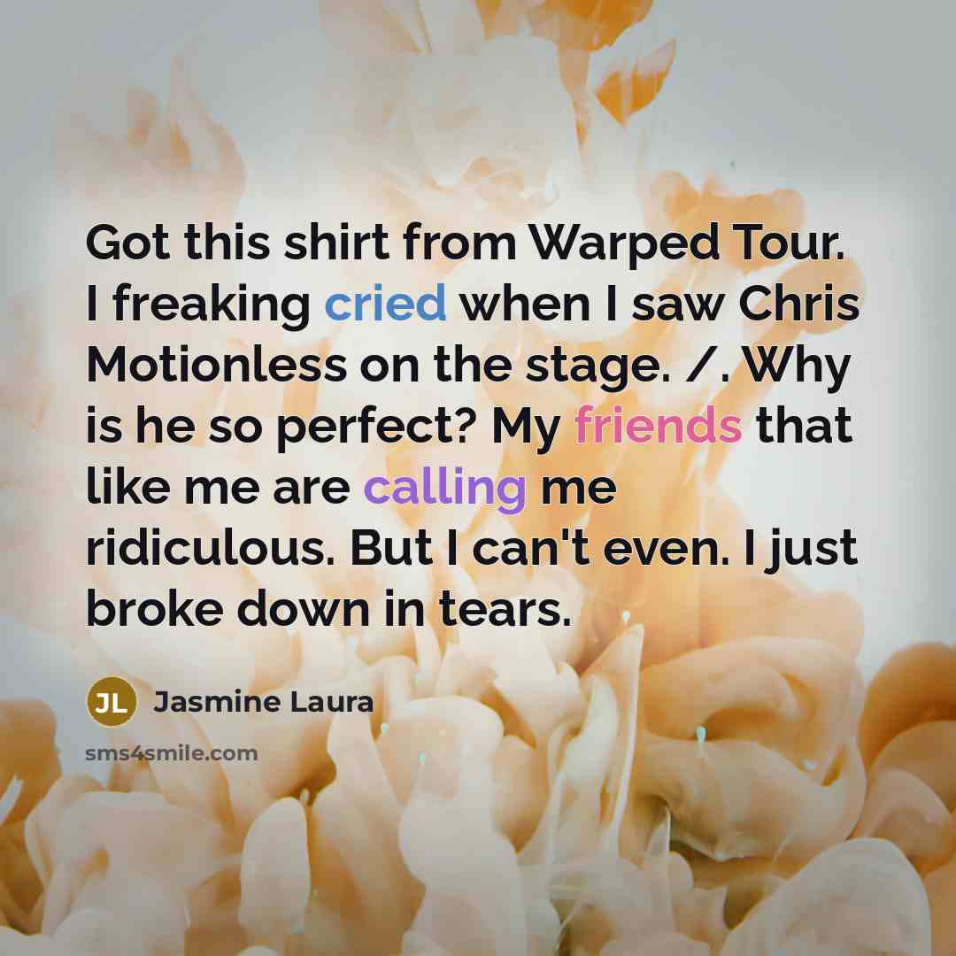 “Got this shirt from Warped Tour. I freaking cried when I saw Chris Motionless on the stage. /. Why is he so perfect? My friends that like me are calling me ridiculous. But I can't even. I just broke down in tears.” quote by Jasmine Laura