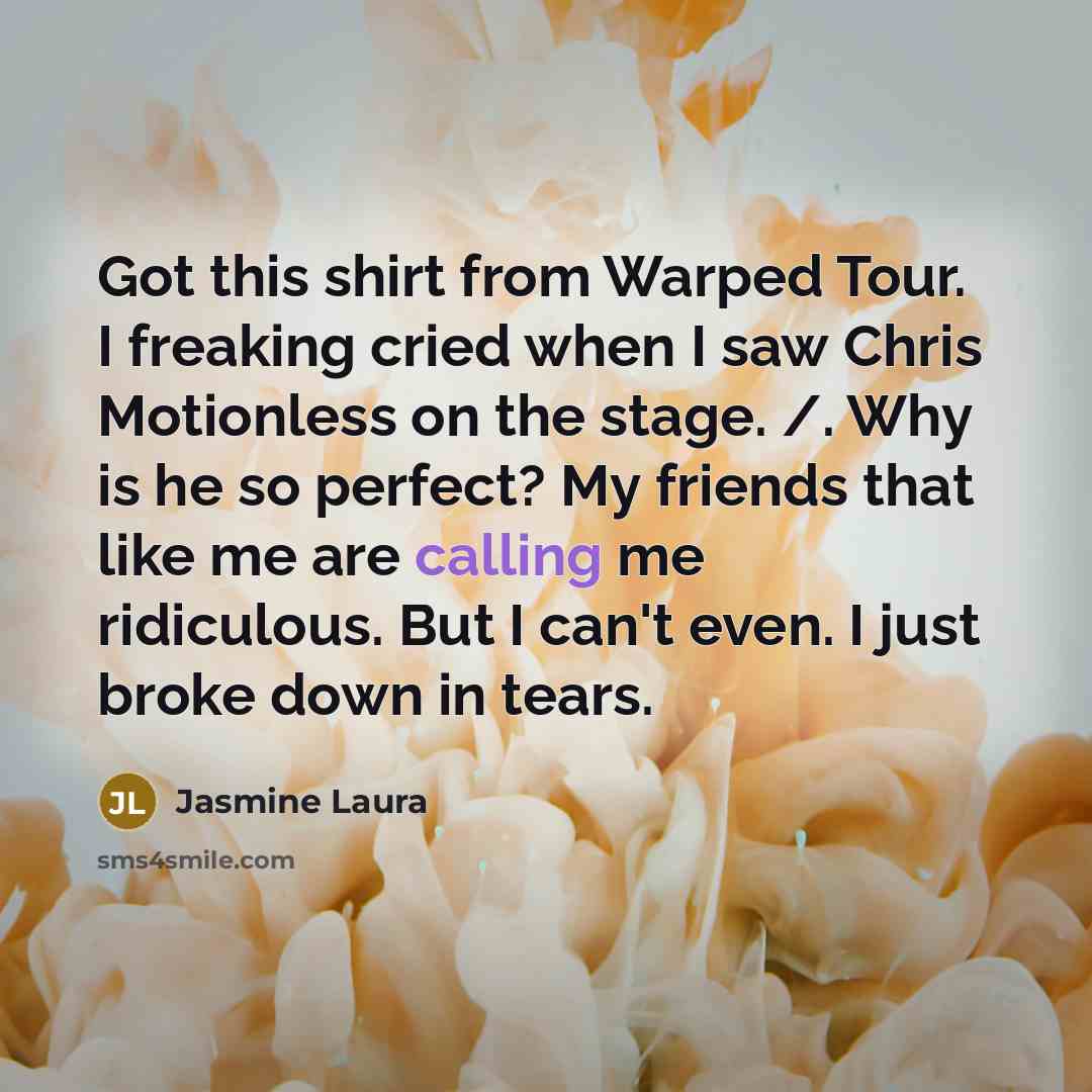“Got this shirt from Warped Tour. I freaking cried when I saw Chris Motionless on the stage. /. Why is he so perfect? My friends that like me are calling me ridiculous. But I can't even. I just broke down in tears.” quote by Jasmine Laura