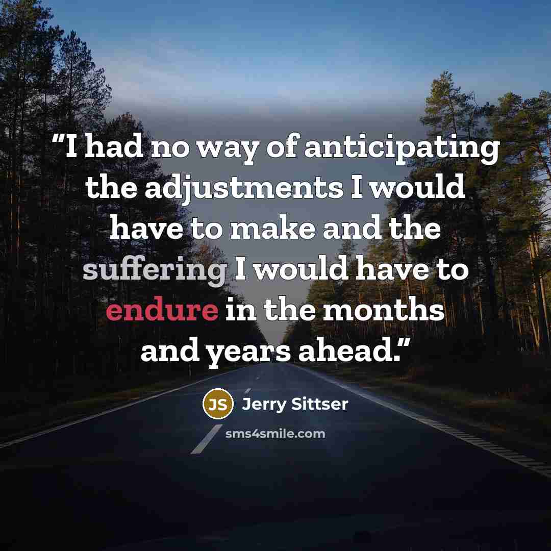 “I had no way of anticipating the adjustments I would have to make and the suffering I would have to endure in the months and years ahead.” quote by Jerry Sittser