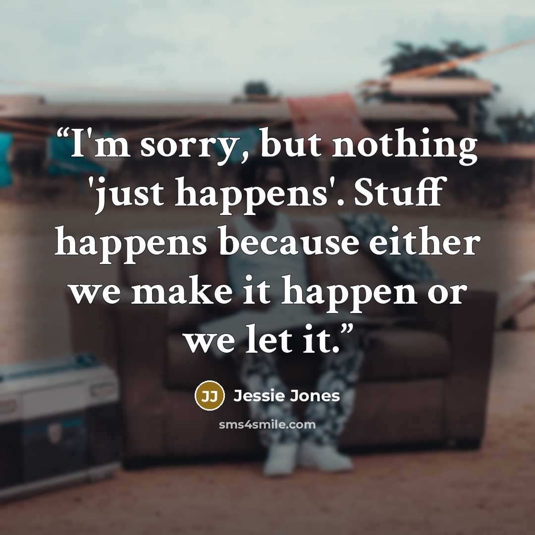 “I'm sorry, but nothing 'just happens'. Stuff happens because either we make it happen or we let it.” quote by Jessie Jones
