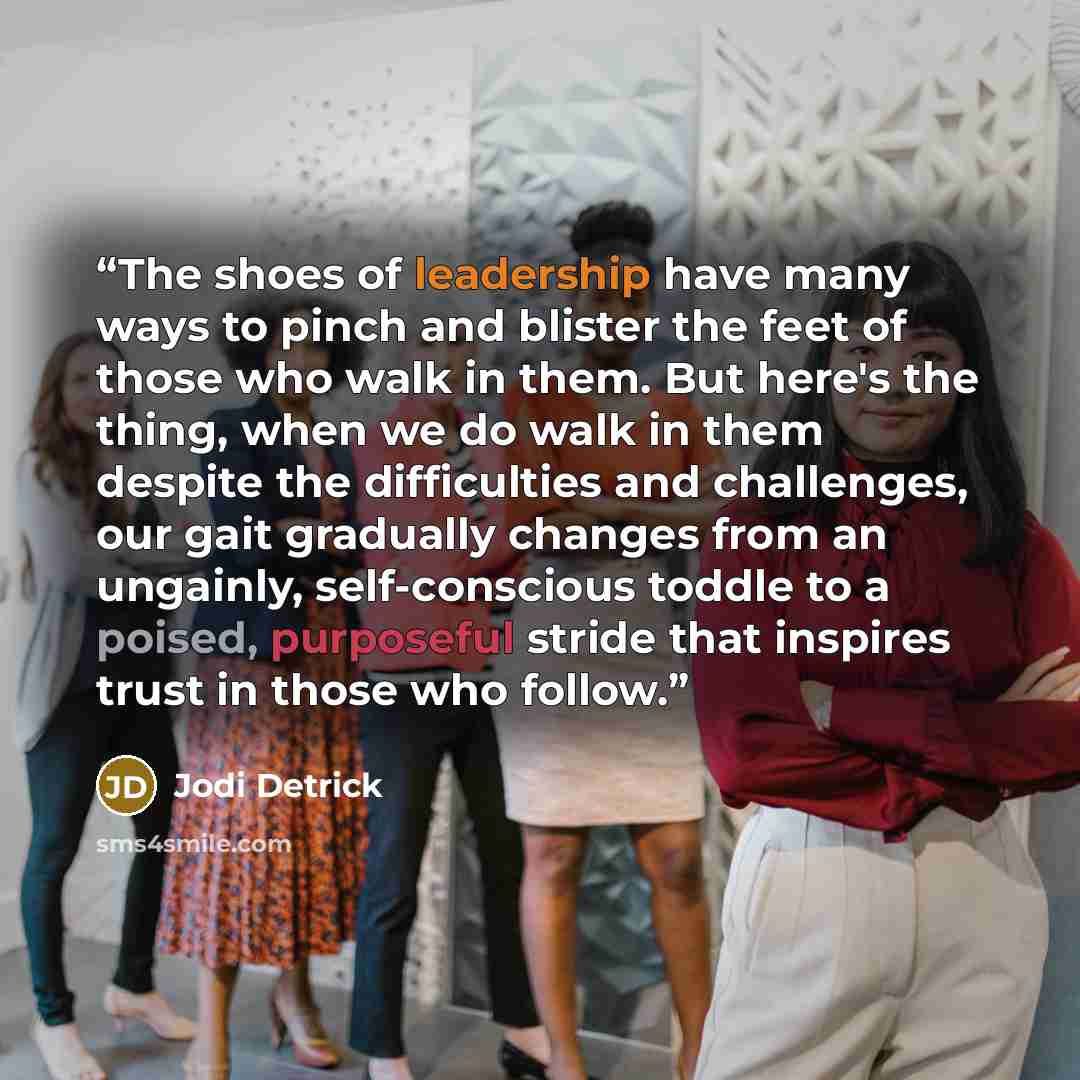 “The shoes of leadership have many ways to pinch and blister the feet of those who walk in them. But here's the thing, when we do walk in them despite the difficulties and challenges, our gait gradually changes from an ungainly, self-conscious toddle to a poised, purposeful stride that inspires…” quote by Jodi Detrick