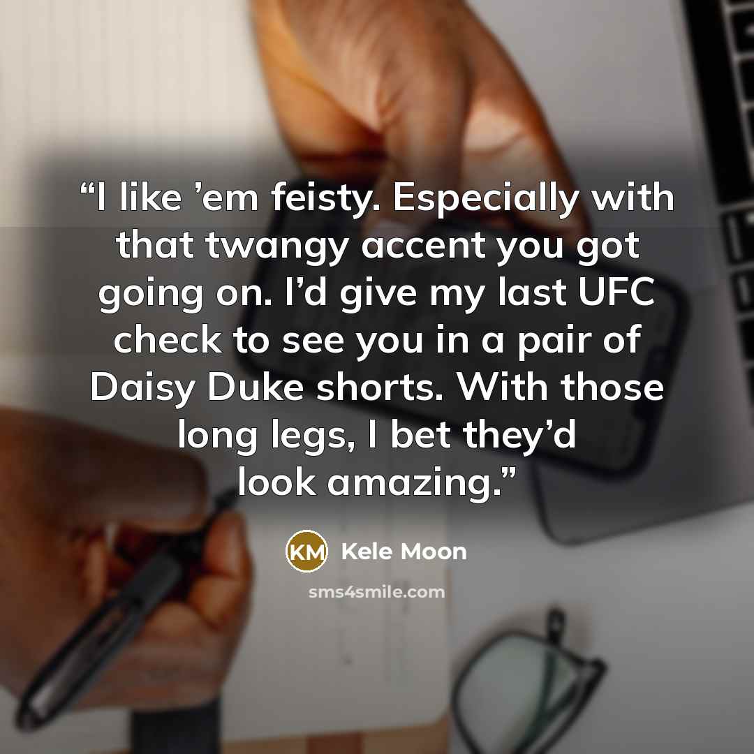 “I like ’em feisty. Especially with that twangy accent you got going on. I’d give my last UFC check to see you in a pair of Daisy Duke shorts. With those long legs, I bet they’d look amazing.” quote by Kele Moon