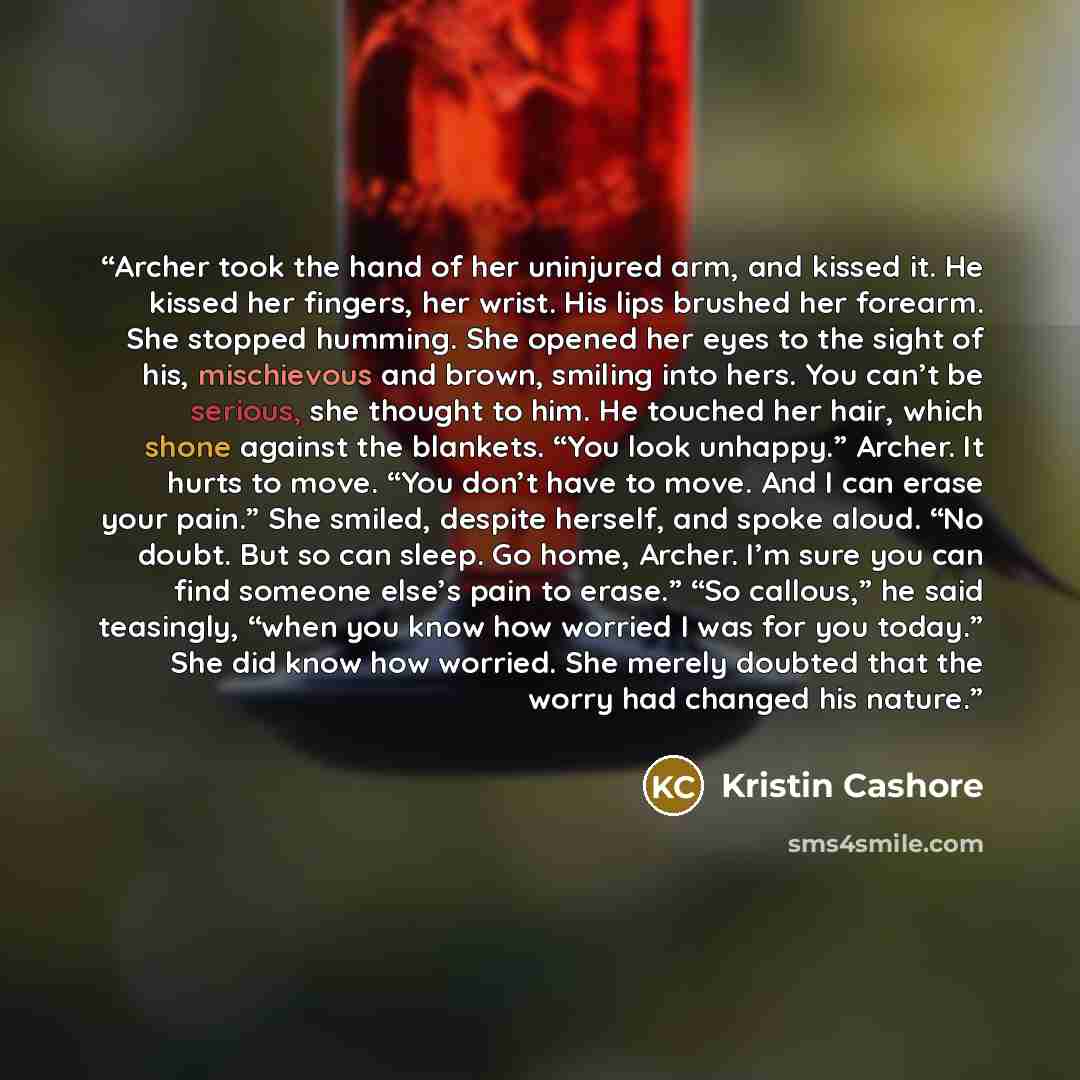 “Archer took the hand of her uninjured arm, and kissed it. He kissed her fingers, her wrist. His lips brushed her forearm. She stopped humming. She opened her eyes to the sight of his, mischievous and brown, smiling into hers. You can’t be serious, she thought to him. He touched her hair, which…” quote by Kristin Cashore
