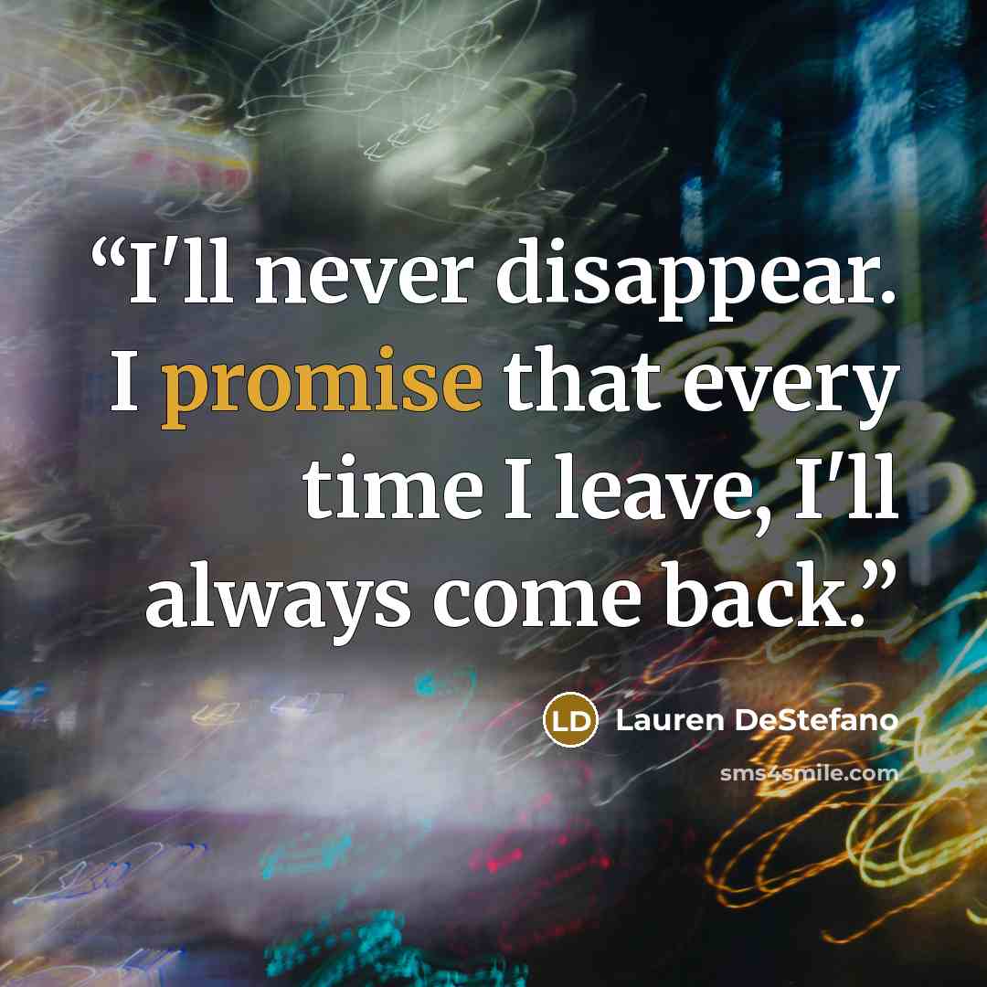 “I'll never disappear. I promise that every time I leave, I'll always come back.” quote by Lauren DeStefano