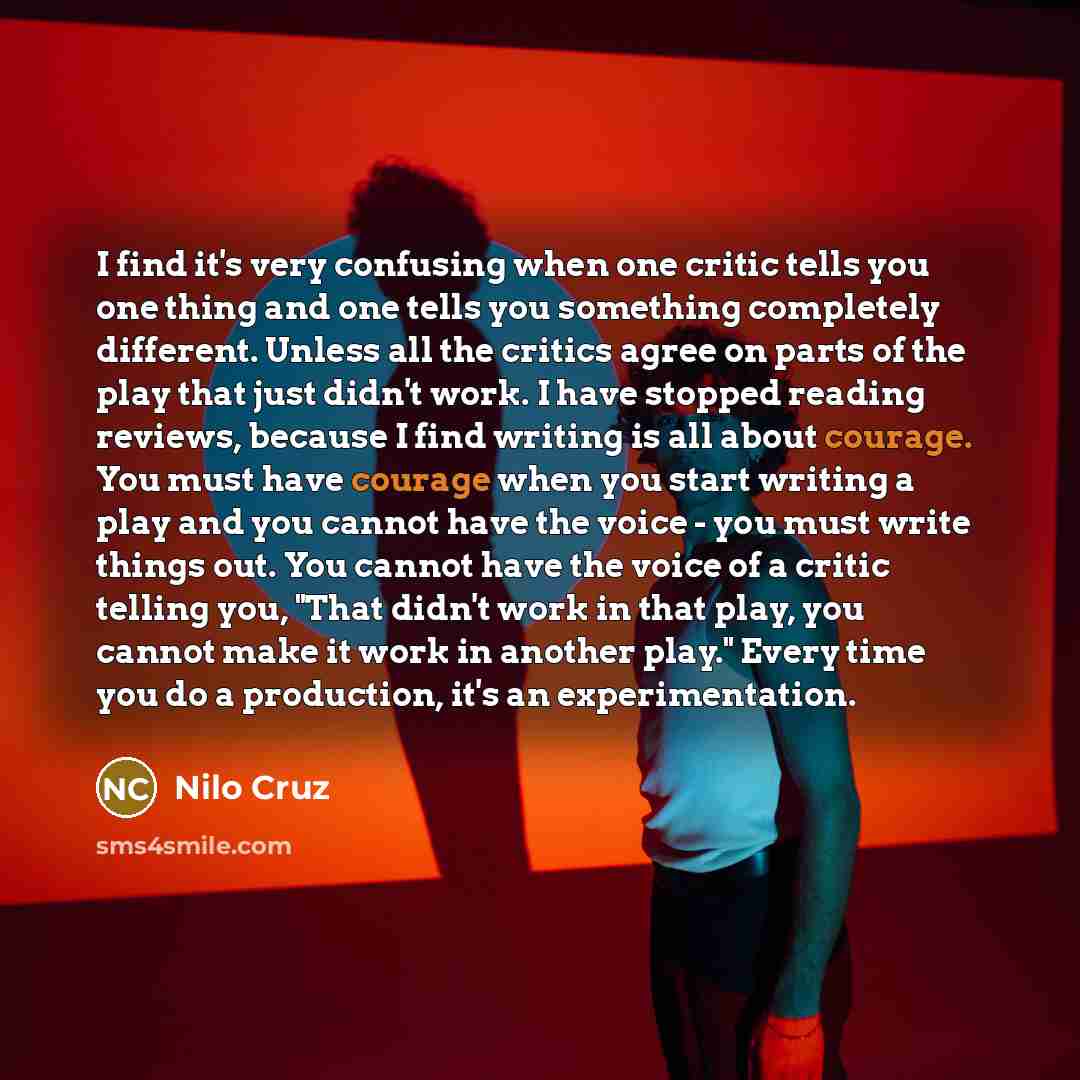 “I find it's very confusing when one critic tells you one thing and one tells you something completely different. Unless all the critics agree on parts of the play that just didn't work. I have stopped reading reviews, because I find writing is all about courage. You must have courage when you…” quote by Nilo Cruz