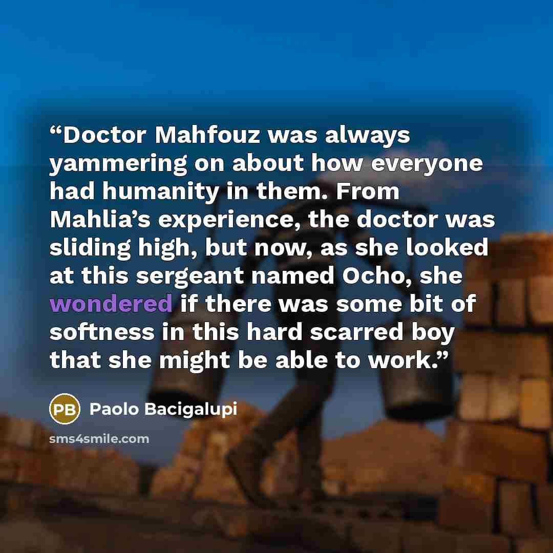 “Doctor Mahfouz was always yammering on about how everyone had humanity in them. From Mahlia’s experience, the doctor was sliding high, but now, as she looked at this sergeant named Ocho, she wondered if there was some bit of softness in this hard scarred boy that she might be able to work.” quote by Paolo Bacigalupi
