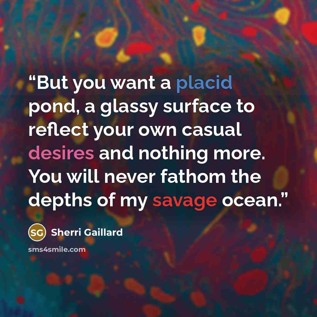 “But you want a placid pond, a glassy surface to reflect your own casual desires and nothing more. You will never fathom the depths of my savage ocean.” quote by Sherri Gaillard