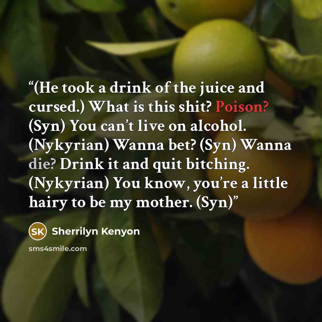 “(He took a drink of the juice and cursed.) What is this shit? Poison? (Syn) You can’t live on alcohol. (Nykyrian) Wanna bet? (Syn) Wanna die? Drink it and quit bitching. (Nykyrian) You know, you’re a little hairy to be my mother. (Syn)” quote by Sherrilyn Kenyon