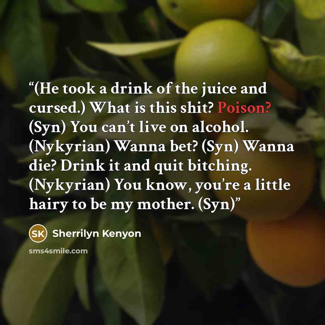 “(He took a drink of the juice and cursed.) What is this shit? Poison? (Syn) You can’t live on alcohol. (Nykyrian) Wanna bet? (Syn) Wanna die? Drink it and quit bitching. (Nykyrian) You know, you’re a little hairy to be my mother. (Syn)” quote by Sherrilyn Kenyon