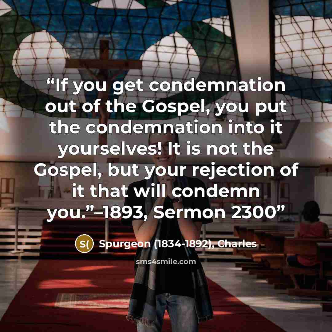 “If you get condemnation out of the Gospel, you put the condemnation into it yourselves! It is not the Gospel, but your rejection of it that will condemn you.”–1893, Sermon 2300” quote by Spurgeon (1834-1892), Charles