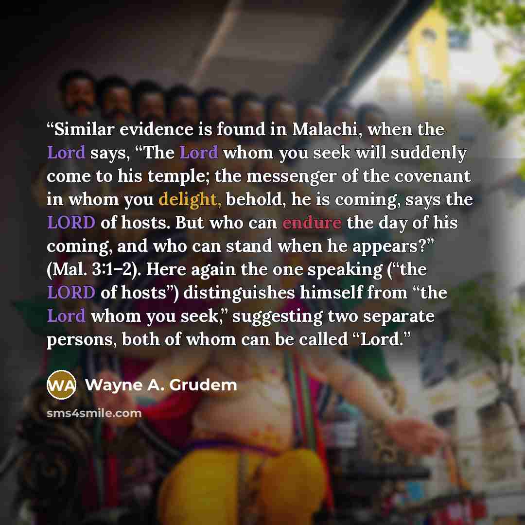 “Similar evidence is found in Malachi, when the Lord says, “The Lord whom you seek will suddenly come to his temple; the messenger of the covenant in whom you delight, behold, he is coming, says the LORD of hosts. But who can endure the day of his coming, and who can stand when he appears?” (Mal…” quote by Wayne A. Grudem