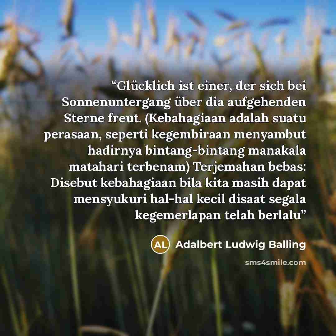 “Glücklich ist einer, der sich bei Sonnenuntergang über dia aufgehenden Sterne freut. (Kebahagiaan adalah suatu perasaan, seperti kegembiraan menyambut hadirnya bintang-bintang manakala matahari terbenam) Terjemahan bebas: Disebut kebahagiaan bila kita masih dapat mensyukuri hal-hal kecil disaat…” quote by Adalbert Ludwig Balling