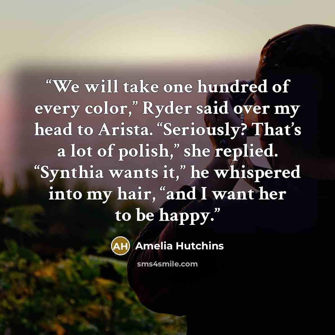 “We will take one hundred of every color,” Ryder said over my head to Arista. “Seriously? That’s a lot of polish,” she replied. “Synthia wants it,” he whispered into my hair, “and I want her to be happy.” quote by amelia hutchins