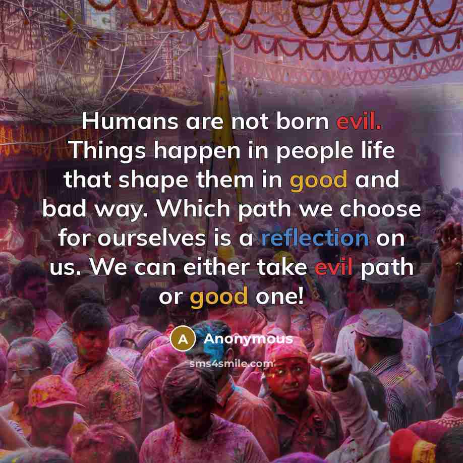 “Humans are not born evil. Things happen in people life that shape them in good and bad way. Which path we choose for ourselves is a reflection on us. We can either take evil path or good one!” quote by Anonymous