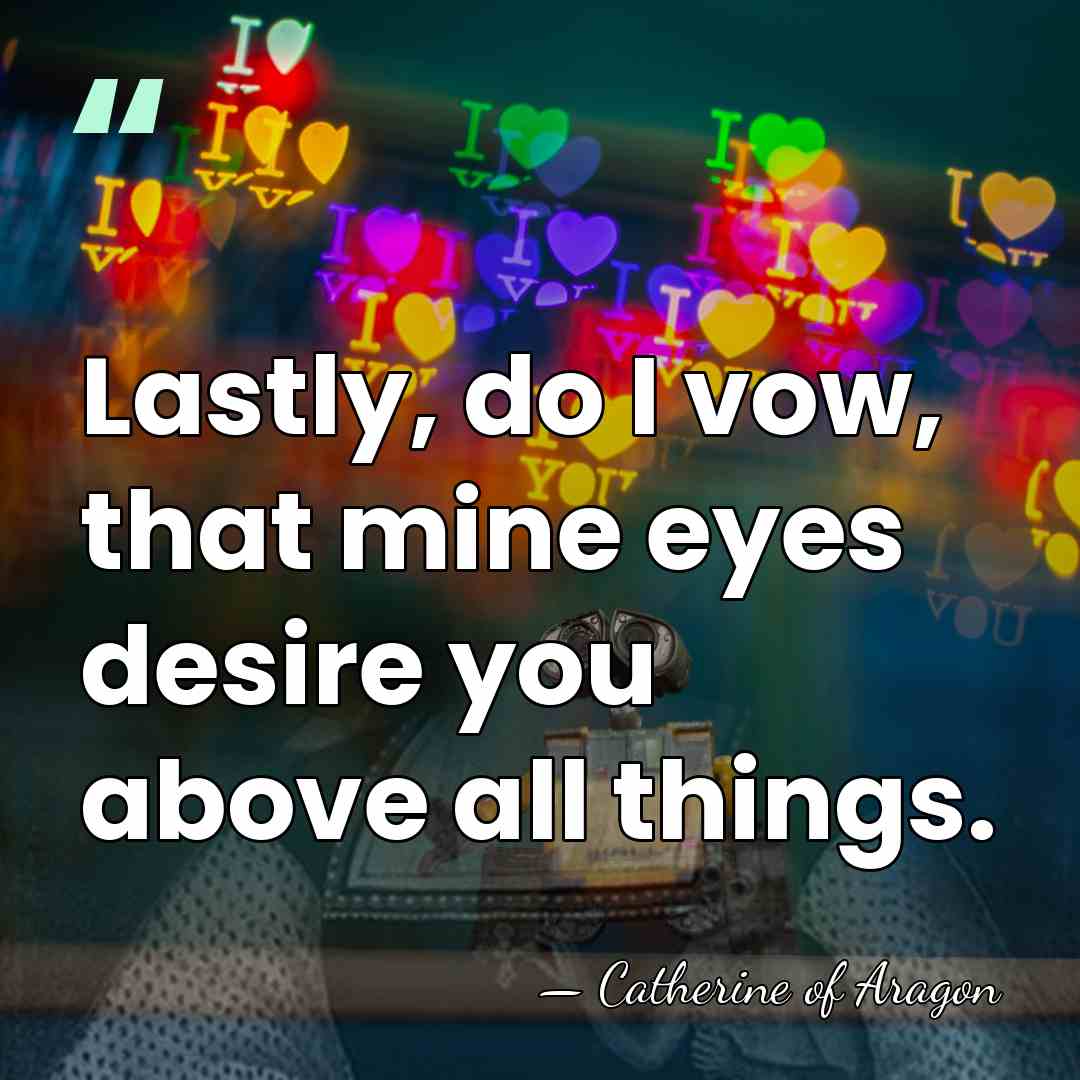 Lastly, do I vow, that mine eyes desire you above all things. - Catherine of Aragon