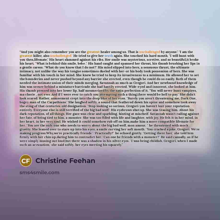 “And you might also remember you are the greatest healer among us. That is unchallenged by anyone." "I am the greatest killer, also unchallenged." He tried to give her truth again. She touched his hard mouth. "I will hunt with you then,lifemate." His heart slammed against his ribs. Her smile was…” quote by Christine Feehan