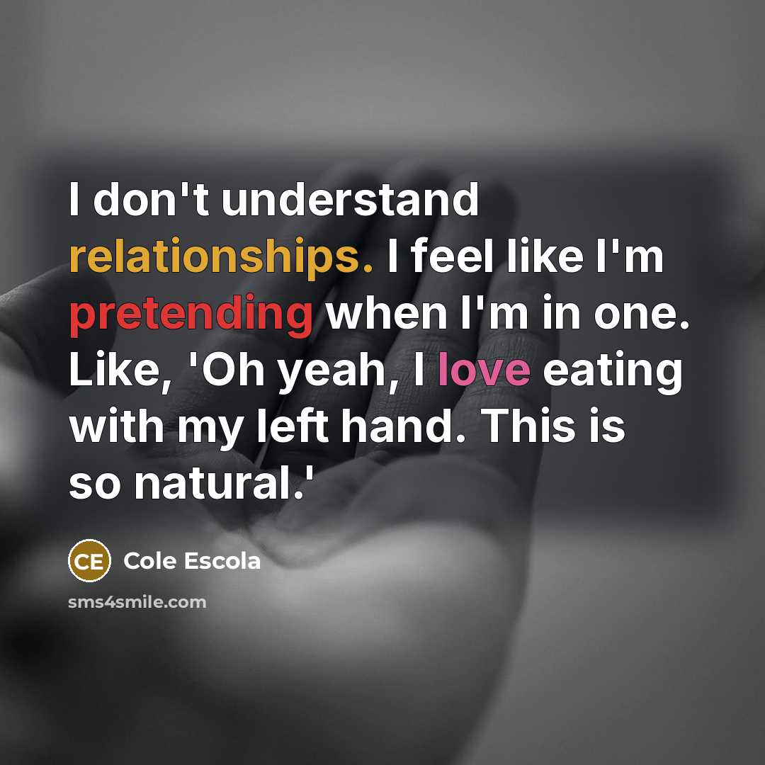 “I don't understand relationships. I feel like I'm pretending when I'm in one. Like, 'Oh yeah, I love eating with my left hand. This is so natural.'” quote by Cole Escola