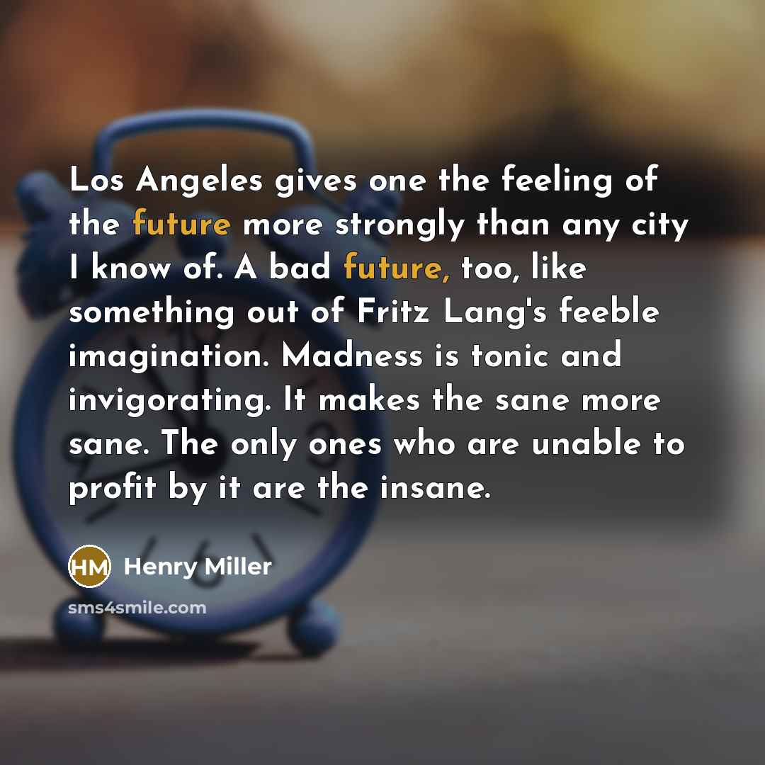 “Los Angeles gives one the feeling of the future more strongly than any city I know of. A bad future, too, like something out of Fritz Lang's feeble imagination. Madness is tonic and invigorating. It makes the sane more sane. The only ones who are unable to profit by it are the insane.” quote by Henry Miller