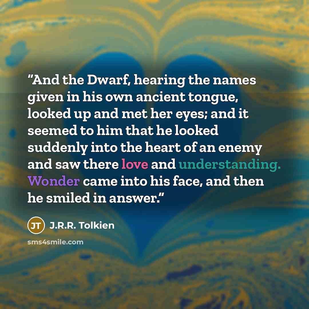 “And the Dwarf, hearing the names given in his own ancient tongue, looked up and met her eyes; and it seemed to him that he looked suddenly into the heart of an enemy and saw there love and understanding. Wonder came into his face, and then he smiled in answer.” quote by J.R.R. Tolkien