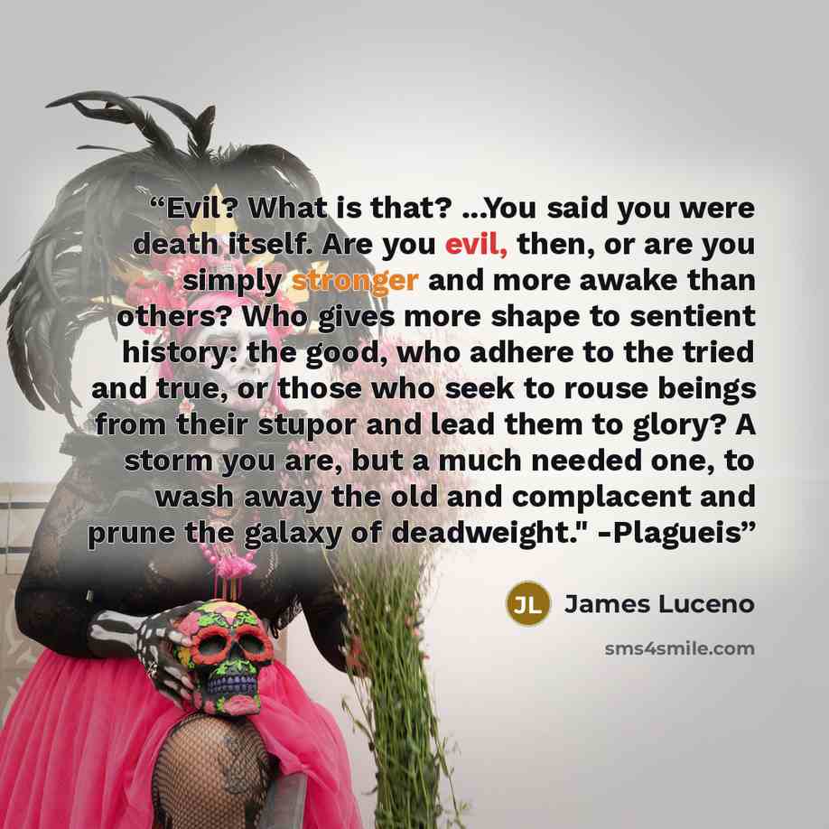 “Evil? What is that? ...You said you were death itself. Are you evil, then, or are you simply stronger and more awake than others? Who gives more shape to sentient history: the good, who adhere to the tried and true, or those who seek to rouse beings from their stupor and lead them to glory? A…” quote by James Luceno