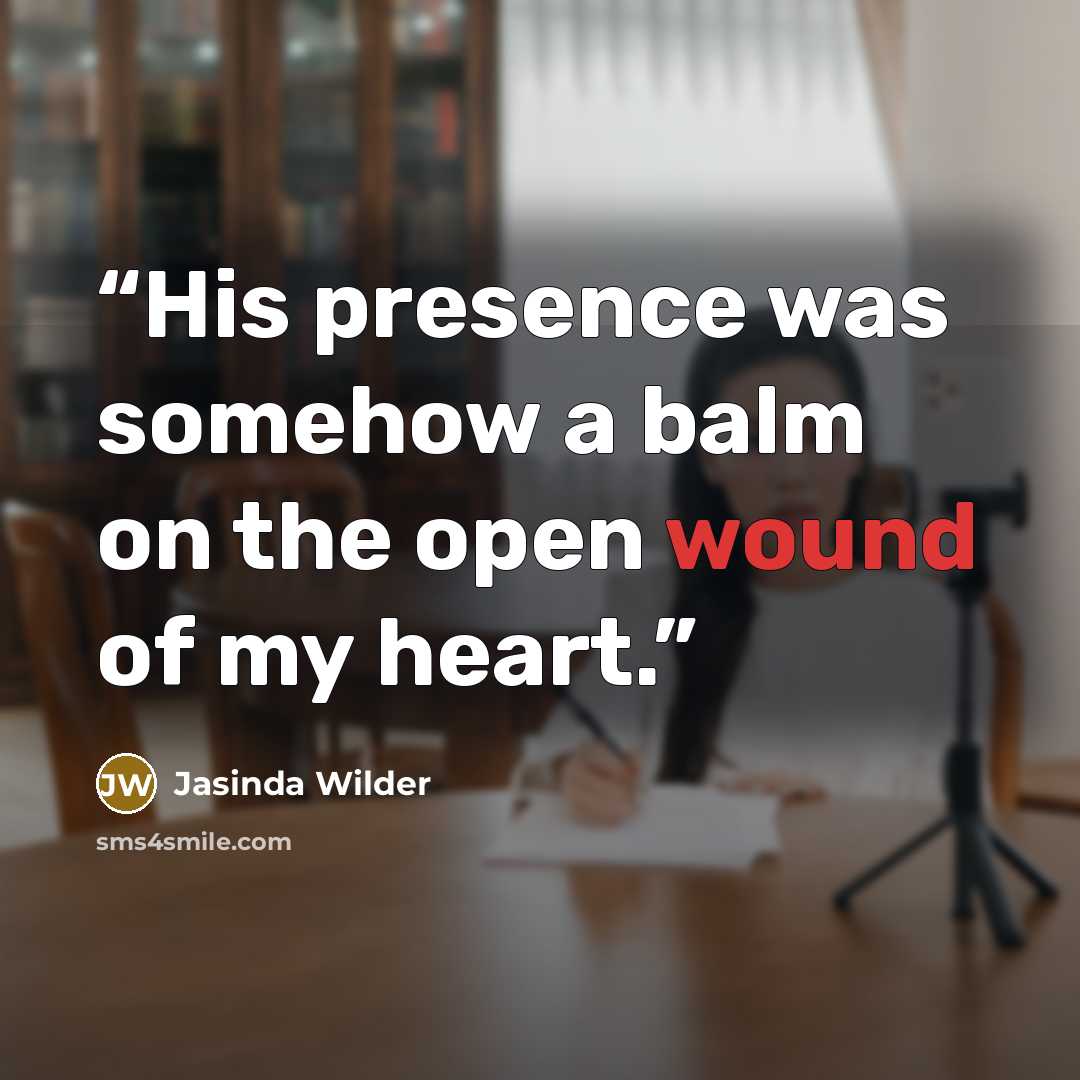 “His presence was somehow a balm on the open wound of my heart.” quote by Jasinda Wilder