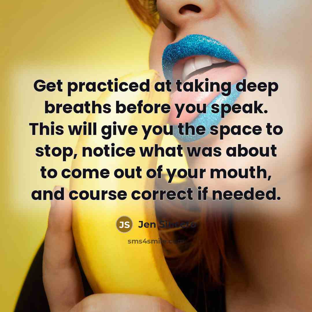 “Get practiced at taking deep breaths before you speak. This will give you the space to stop, notice what was about to come out of your mouth, and course correct if needed.” quote by Jen Sincero