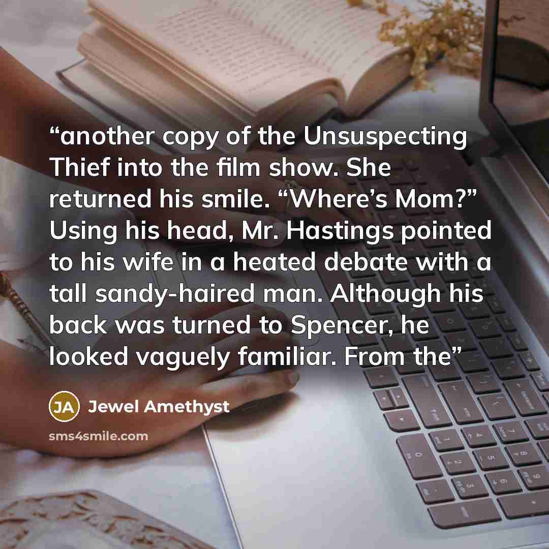 “another copy of the Unsuspecting Thief into the film show. She returned his smile. “Where’s Mom?” Using his head, Mr. Hastings pointed to his wife in a heated debate with a tall sandy-haired man. Although his back was turned to Spencer, he looked vaguely familiar. From the” quote by Jewel Amethyst