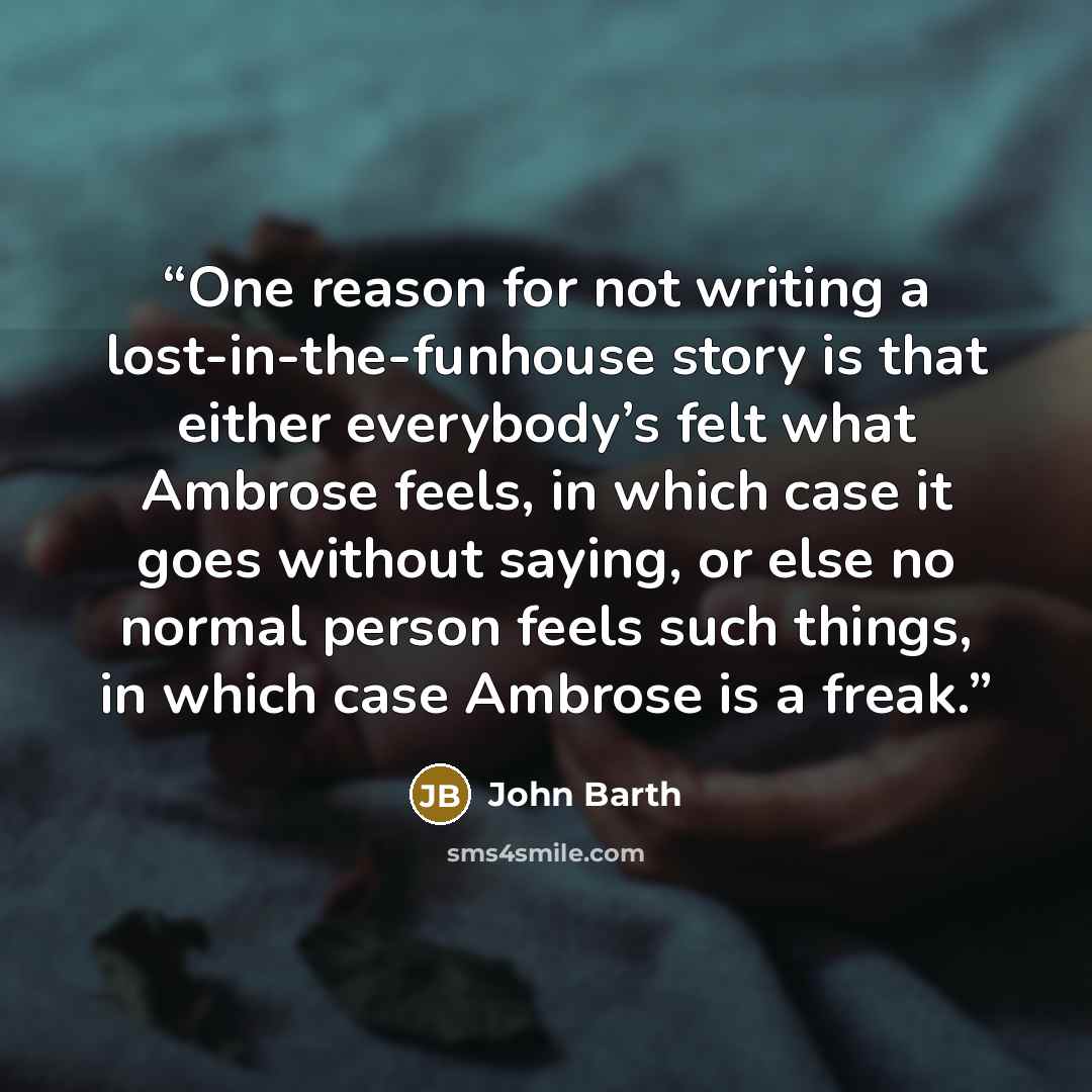 “One reason for not writing a lost-in-the-funhouse story is that either everybody’s felt what Ambrose feels, in which case it goes without saying, or else no normal person feels such things, in which case Ambrose is a freak.” quote by John Barth