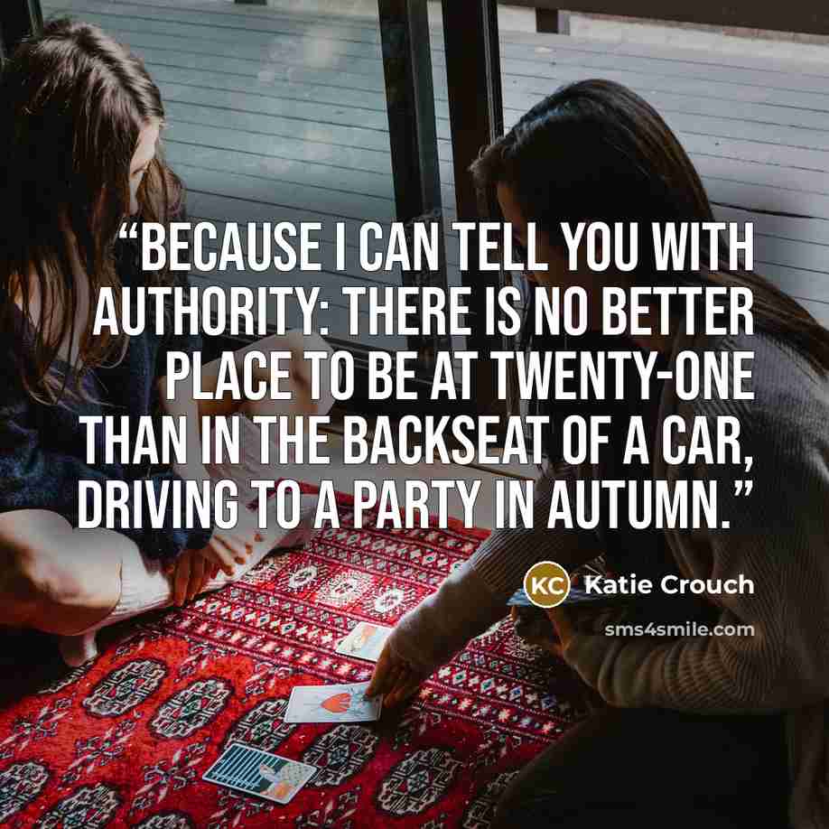 “Because I can tell you with authority: there is no better place to be at twenty-one than in the backseat of a car, driving to a party in autumn.” quote by Katie Crouch