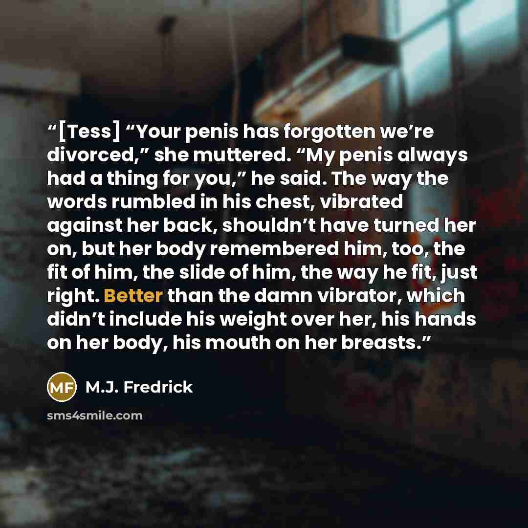 “[Tess] “Your penis has forgotten we’re divorced,” she muttered. “My penis always had a thing for you,” he said. The way the words rumbled in his chest, vibrated against her back, shouldn’t have turned her on, but her body remembered him, too, the fit of him, the slide of him, the way he fit, just…” quote by M.J. Fredrick