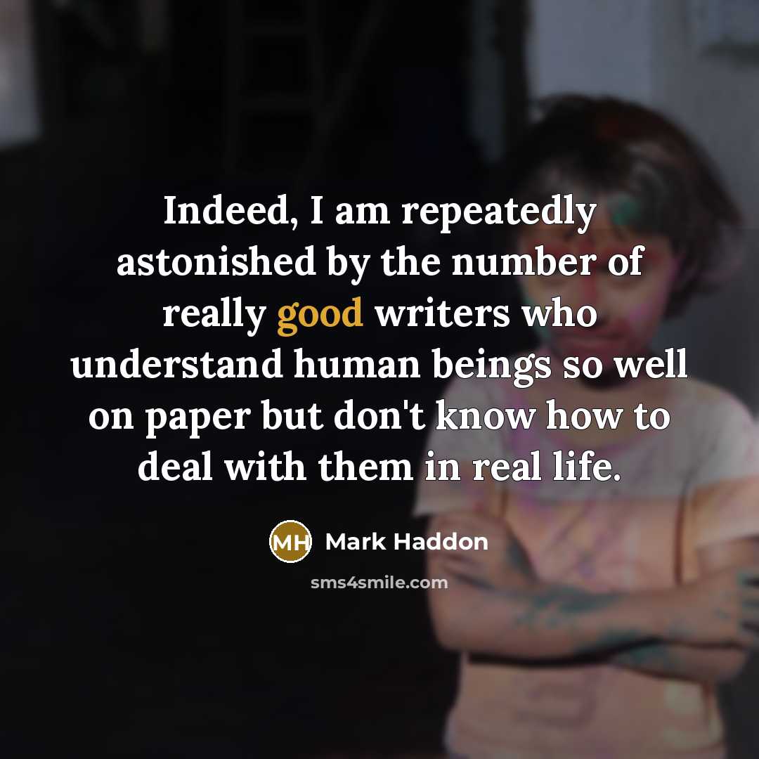 “Indeed, I am repeatedly astonished by the number of really good writers who understand human beings so well on paper but don't know how to deal with them in real life.” quote by Mark Haddon