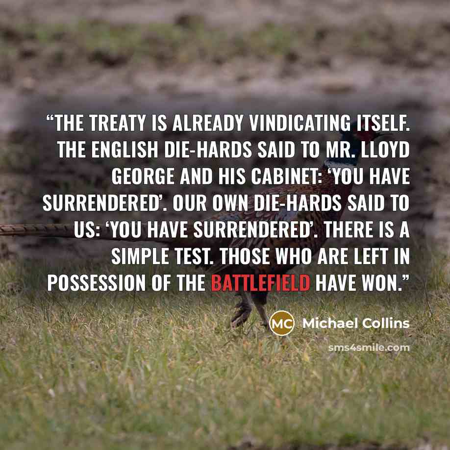 “The Treaty is already vindicating itself. The English Die-hards said to Mr. Lloyd George and his Cabinet: ‘You have surrendered’. Our own Die-hards said to us: ‘You have surrendered’. There is a simple test. Those who are left in possession of the battlefield have won.” quote by Michael Collins