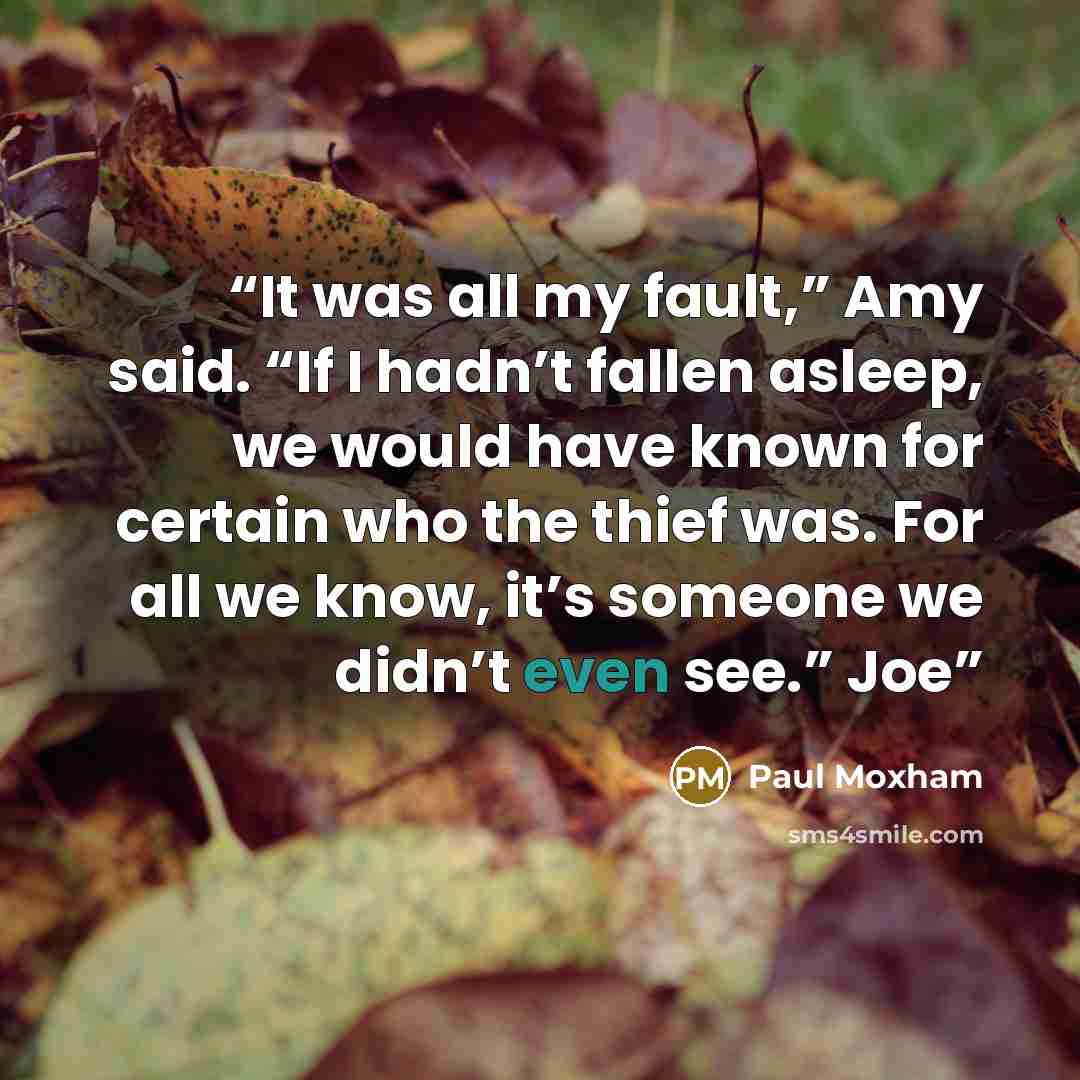 “It was all my fault,” Amy said. “If I hadn’t fallen asleep, we would have known for certain who the thief was. For all we know, it’s someone we didn’t even see.” Joe” quote by Paul Moxham