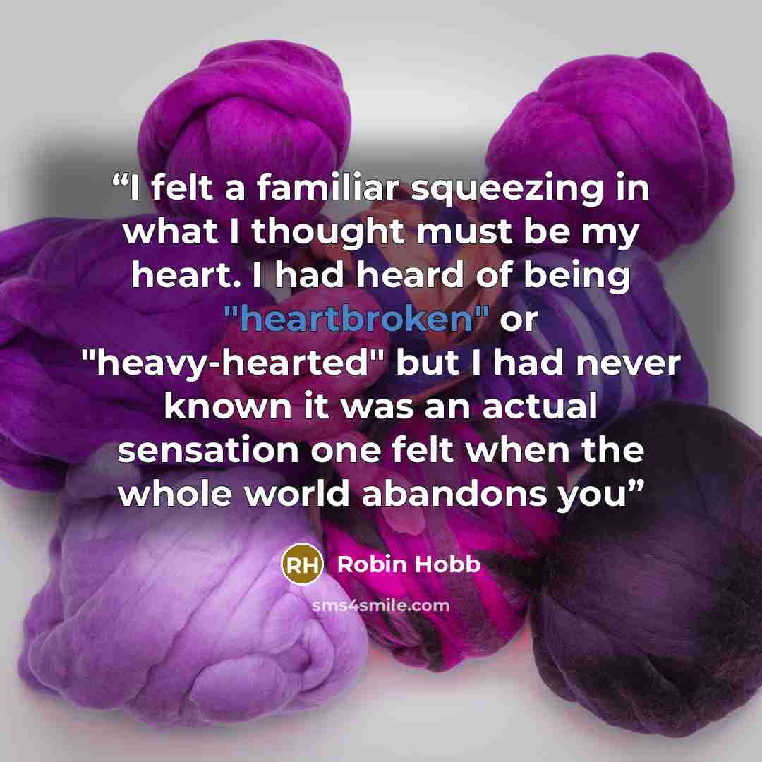 “I felt a familiar squeezing in what I thought must be my heart. I had heard of being "heartbroken" or "heavy-hearted" but I had never known it was an actual sensation one felt when the whole world abandons you” quote by Robin Hobb