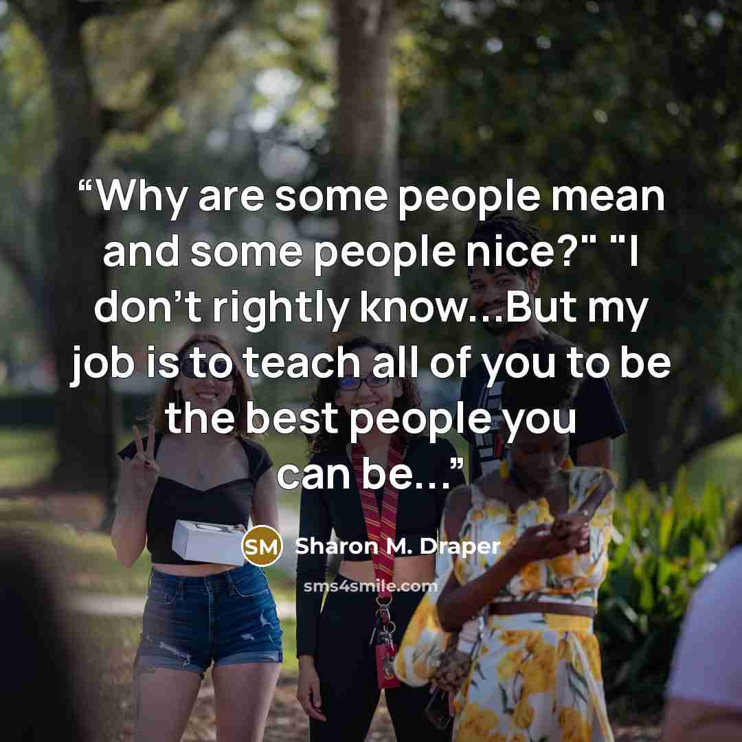 “Why are some people mean and some people nice?" "I don't rightly know...But my job is to teach all of you to be the best people you can be...” quote by Sharon M. Draper