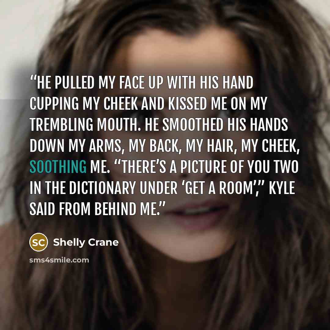 “He pulled my face up with his hand cupping my cheek and kissed me on my trembling mouth. He smoothed his hands down my arms, my back, my hair, my cheek, soothing me. “There’s a picture of you two in the dictionary under ‘get a room’,” Kyle said from behind me.” quote by Shelly Crane